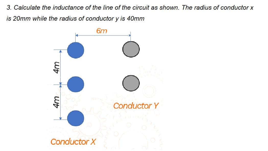 3. Calculate the inductance of the line of the circuit as shown. The radius of conductor x
is 20mm while the radius of conductor y is 40mm
6m
Conductor Y
Conductor X
