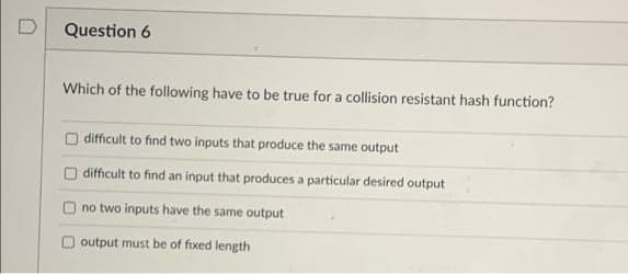 D
Question 6
Which of the following have to be true for a collision resistant hash function?
O difficult to find two inputs that produce the same output
difficult to find an input that produces a particular desired output
no two inputs have the same output
Ooutput must be of fixed length
