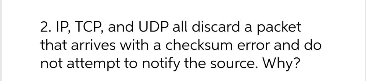 2. IP, TCP, and UDP all discard a packet
that arrives with a checksum error and do
not attempt to notify the source. Why?
