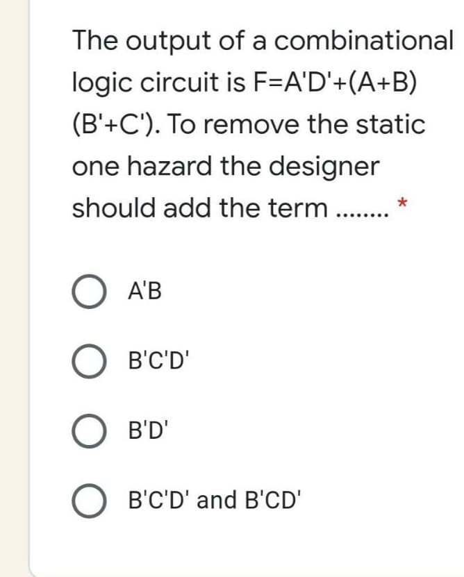 The output of a combinational
logic circuit is F=A'D'+(A+B)
(B'+C'). To remove the static
one hazard the designer
should add the term ..
O A'B
B'C'D'
O B'D'
O B'C'D' and B'CD'
