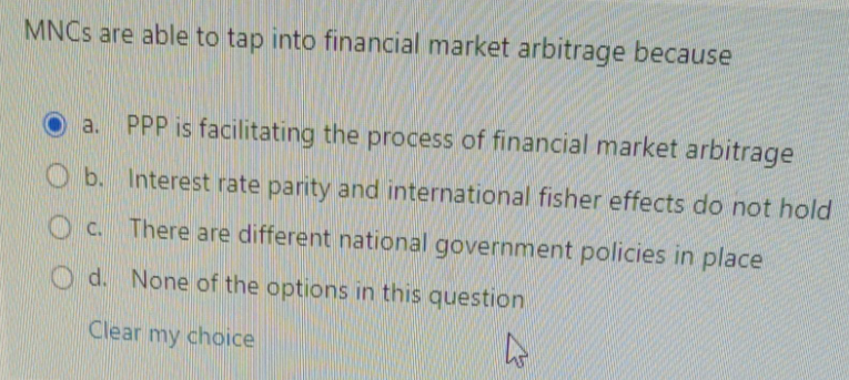 MNCs are able to tap into financial market arbitrage because
O b.
a. PPP is facilitating the process of financial market arbitrage
Interest rate parity and international fisher effects do not hold
There are different national government policies in place
C.
c.
Od. None of the options in this question
Clear my choice
D