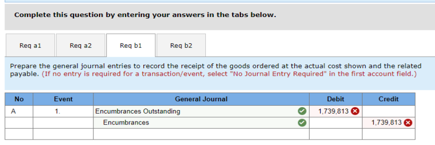 Complete this question by entering your answers in the tabs below.
Req a1
Req b1
Prepare the general journal entries to record the receipt of the goods ordered at the actual cost shown and the related
payable. (If no entry is required for a transaction/event, select "No Journal Entry Required" in the first account field.)
Req a2
No
A
Req b2
Event
1.
General Journal
Encumbrances Outstanding
Encumbrances
Debit
1,739,813
Credit
1,739,813