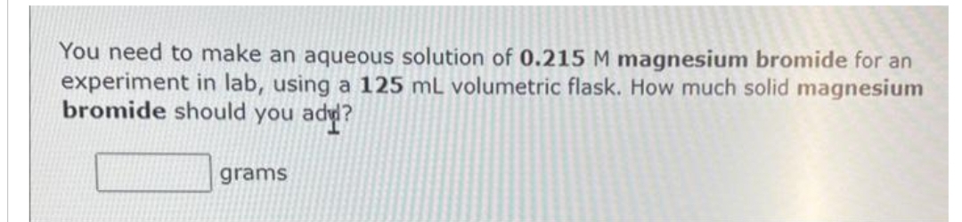 You need to make an aqueous solution of 0.215 M magnesium bromide for an
experiment in lab, using a 125 mL volumetric flask. How much solid magnesium
bromide should you add?
grams