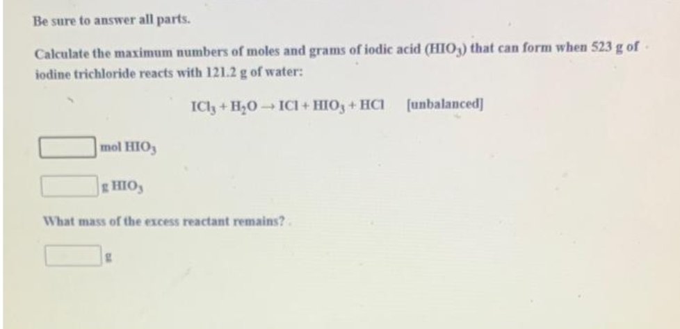 Be sure to answer all parts.
Calculate the maximum numbers of moles and grams of iodic acid (HIO3) that can form when 523 g of
iodine trichloride reacts with 121.2 g of water:
ICl3 + H₂O → ICI+HIO3 + HC1
mol HIO3
g HIO,
What mass of the excess reactant remains?
g
[unbalanced]