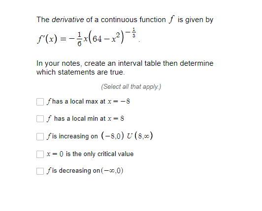 The derivative of a continuous function f is given by
F(x) = -¿:(64 – x²)
In your notes, create an interval table then determine
which statements are true.
(Select all that apply.)
f has a local max at x= -8
f has a local min at x = 8
| f is increasing on (-8,0) U (8,00)
] x = 0 is the only critical value
fis decreasing on (-0,0)

