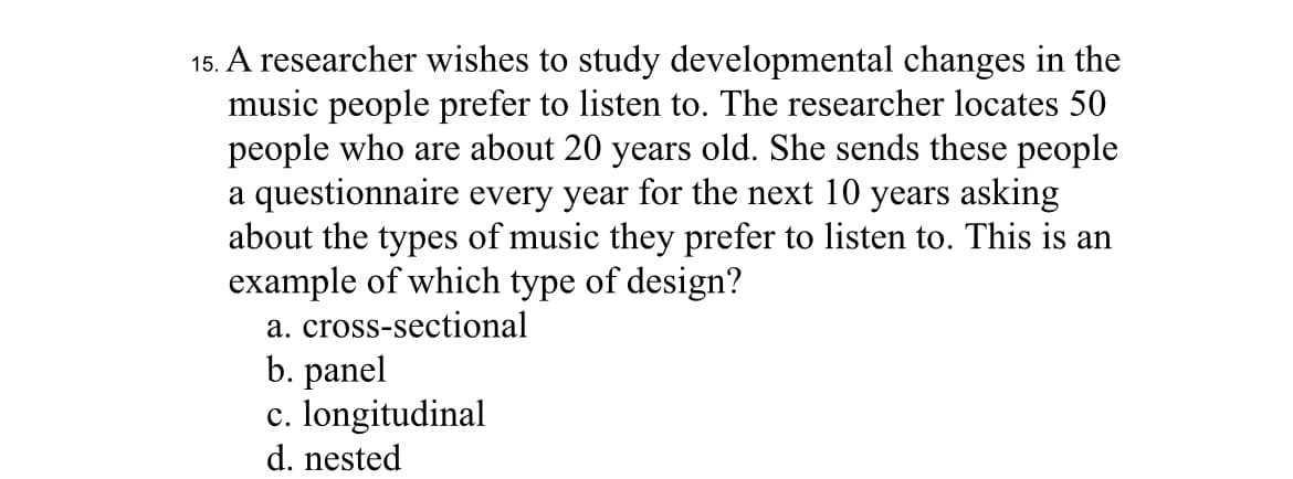 15. A researcher wishes to study developmental changes in the
music people prefer to listen to. The researcher locates 50
people who are about 20 years old. She sends these people
a questionnaire every year for the next 10 years asking
about the types of music they prefer to listen to. This is an
example of which type of design?
a. cross-sectional
b. panel
c. longitudinal
d. nested