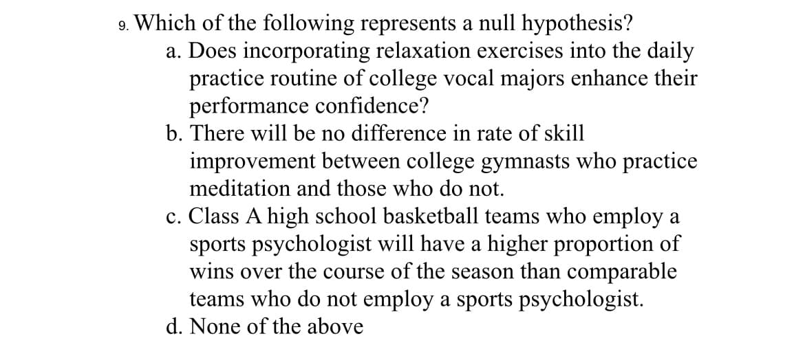 9. Which of the following represents a null hypothesis?
a. Does incorporating relaxation exercises into the daily
practice routine of college vocal majors enhance their
performance confidence?
b. There will be no difference in rate of skill
improvement between college gymnasts who practice
meditation and those who do not.
c. Class A high school basketball teams who employ a
sports psychologist will have a higher proportion of
wins over the course of the season than comparable
teams who do not employ a sports psychologist.
d. None of the above