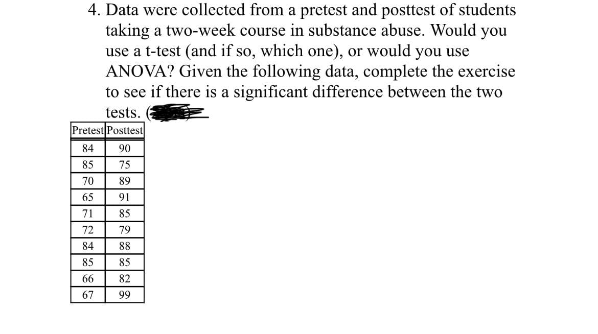 4. Data were collected from a pretest and posttest of students
taking a two-week course in substance abuse. Would you
use a t-test (and if so, which one), or would you use
ANOVA? Given the following data, complete the exercise
to see if there is a significant difference between the two
tests.
Pretest Posttest
84
90
85
75
70
89
65
91
71
85
72
79
84
88
85
85
66
82
67
99