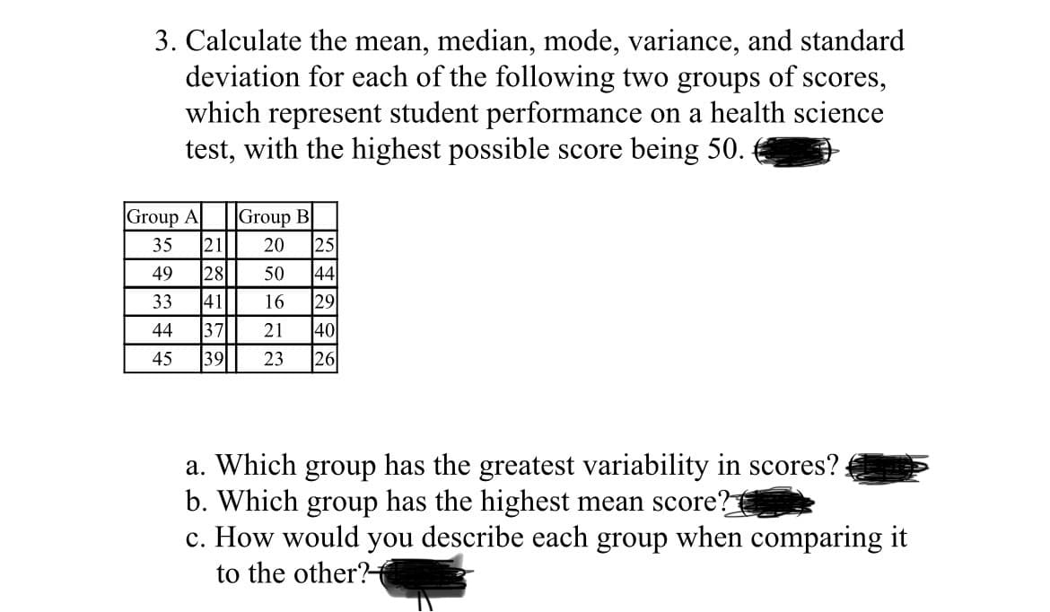 3. Calculate the mean, median, mode, variance, and standard
deviation for each of the following two groups of scores,
which represent student performance on a health science
test, with the highest possible score being 50.
Group A
35
49
33
44
45
21
28
411
Group B
20 25
50 44
16
29
37 21 40
39 23 26
a. Which group has the greatest variability in scores?
b. Which group has the highest mean score?
c. How would you describe each group when comparing it
to the other?