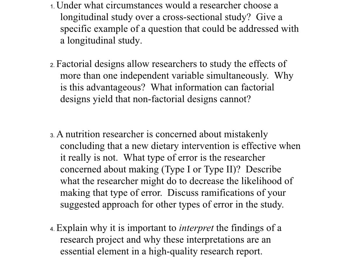 1. Under what circumstances would a researcher choose a
longitudinal study over a cross-sectional study? Give a
specific example of a question that could be addressed with
a longitudinal study.
2. Factorial designs allow researchers to study the effects of
more than one independent variable simultaneously. Why
is this advantageous? What information can factorial
designs yield that non-factorial designs cannot?
3. A nutrition researcher is concerned about mistakenly
concluding that a new dietary intervention is effective when
it really is not. What type of error is the researcher
concerned about making (Type I or Type II)? Describe
what the researcher might do to decrease the likelihood of
making that type of error. Discuss ramifications of your
suggested approach for other types of error in the study.
4. Explain why it is important to interpret the findings of a
research project and why these interpretations are an
essential element in a high-quality research report.