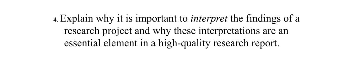 4. Explain why it is important to interpret the findings of a
research project and why these interpretations are an
essential element in a high-quality research report.