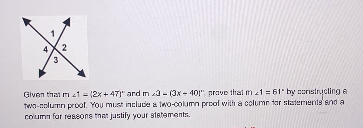 1
3
2
Given that m1 = (2x + 47)° and m 3 = (3x + 40)°, prove that m 21 = 61° by constructing a
two-column proof. You must include a two-column proof with a column for statements and a
column for reasons that justify your statements.