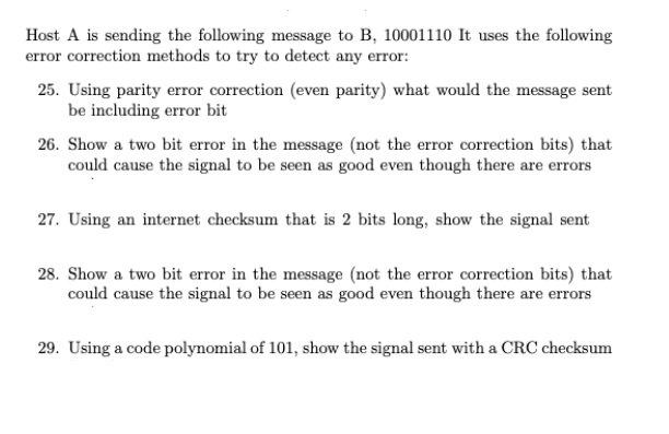 Host A is sending the following message to B, 10001110 It uses the following
error correction methods to try to detect any error:
25. Using parity error correction (even parity) what would the message sent
be including error bit
26. Show a two bit error in the message (not the error correction bits) that
could cause the signal to be seen as good even though there are errors
27. Using an internet checksum that is 2 bits long, show the signal sent
28. Show a two bit error in the message (not the error correction bits) that
could cause the signal to be seen as good even though there are errors
29. Using a code polynomial of 101, show the signal sent with a CRC checksum