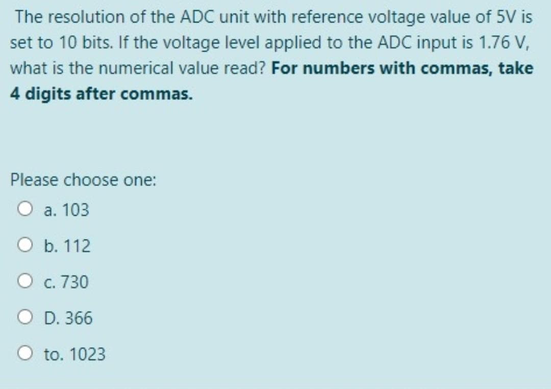 The resolution of the ADC unit with reference voltage value of 5V is
set to 10 bits. If the voltage level applied to the ADC input is 1.76 V,
what is the numerical value read? For numbers with commas, take
4 digits after commas.
Please choose one:
а. 103
O b. 112
O c. 730
O D. 366
O to. 1023
