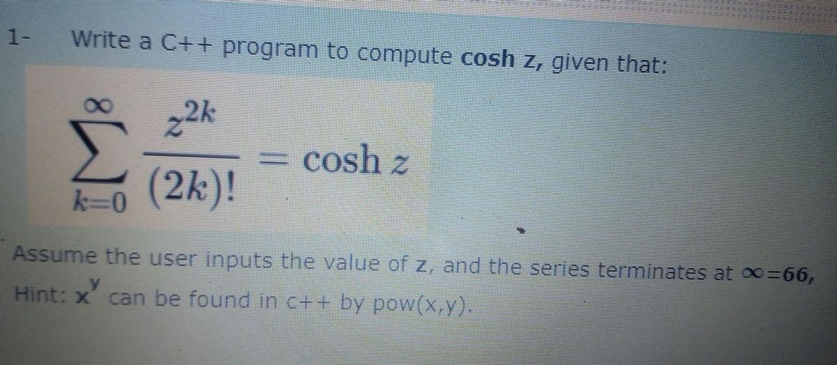 1-
Write a C++ program to compute cosh z, given that:
2k
= cosh z
0(2k)!
k=0
Assume the user inputs the value of z, and the series terminates at o=66,
Hint: x' can be found in c++ by poW(x,y).
