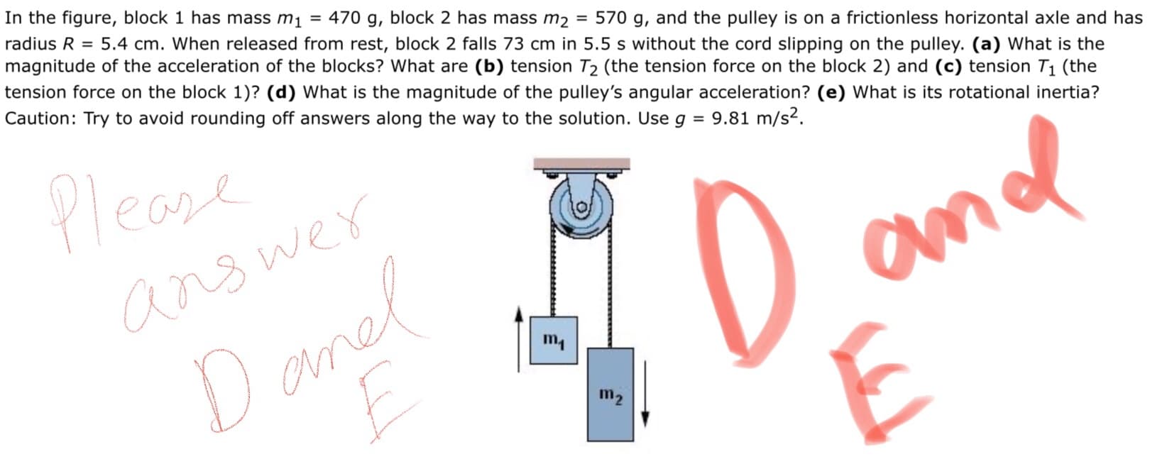 In the figure, block 1 has mass m1 = 470 g, block 2 has mass m2
radius R = 5.4 cm. When released from rest, block 2 falls 73 cm in 5.5 s without the cord slipping on the pulley. (a) What is the
magnitude of the acceleration of the blocks? What are (b) tension T2 (the tension force on the block 2) and (c) tension T1 (the
tension force on the block 1)? (d) What is the magnitude of the pulley's angular acceleration? (e) What is its rotational inertia?
Caution: Try to avoid rounding off answers along the way to the solution. Use g = 9.81 m/s2.
= 570 g, and the pulley is on a frictionless horizontal axle and has
Please
ans wer
m1
Danel
m2
