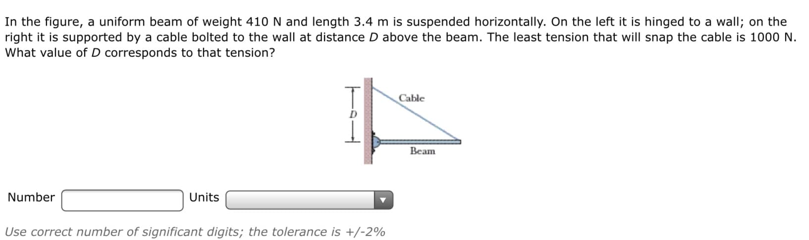In the figure, a uniform beam of weight 410 N and length 3.4 m is suspended horizontally. On the left it is hinged to a wall; on the
right it is supported by a cable bolted to the wall at distance D above the beam. The least tension that will snap the cable is 1000 N.
What value of D corresponds to that tension?
Cable
Beam
Number
Units
Use correct number of significant digits; the tolerance is +/-2%
