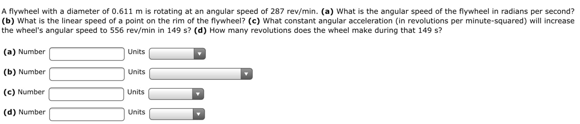 A flywheel with a diameter of 0.611 m is rotating at an angular speed of 287 rev/min. (a) What is the angular speed of the flywheel in radians per second?
|(b) What is the linear speed of a point on the rim of the flywheel? (c) What constant angular acceleration (in revolutions per minute-squared) will increase
the wheel's angular speed to 556 rev/min in 149 s? (d) How many revolutions does the wheel make during that 149 s?
(a) Number
Units
(b) Number
Units
(c) Number
Units
(d) Number
Units
