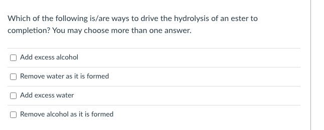 Which of the following is/are ways to drive the hydrolysis of an ester to
completion? You may choose more than one answer.
Add excess alcohol
Remove water as it is formed
Add excess water
Remove alcohol as it is formed
