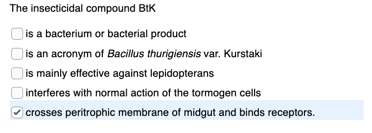 The insecticidal compound BtK
is a bacterium or bacterial product
is an acronym of Bacillus thurigiensis var. Kurstaki
is mainly effective against lepidopterans
interferes with normal action of the tormogen cells
O crosses peritrophic membrane of midgut and binds receptors.
