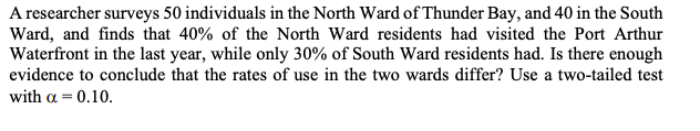 A researcher surveys 50 individuals in the North Ward of Thunder Bay, and 40 in the South
Ward, and finds that 40% of the North Ward residents had visited the Port Arthur
Waterfront in the last year, while only 30% of South Ward residents had. Is there enough
evidence to conclude that the rates of use in the two wards differ? Use a two-tailed test
with a = 0.10.
