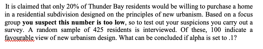 It is claimed that only 20% of Thunder Bay residents would be willing to purchase a home
in a residential subdivision designed on the principles of new urbanism. Based on a focus
group you suspect this number is too low, so to test out your suspicions you carry out a
survey. A random sample of 425 residents is interviewed. Of these, 100 indicate a
favourable view of new urbanism design. What can be concluded if alpha is set to .1?
