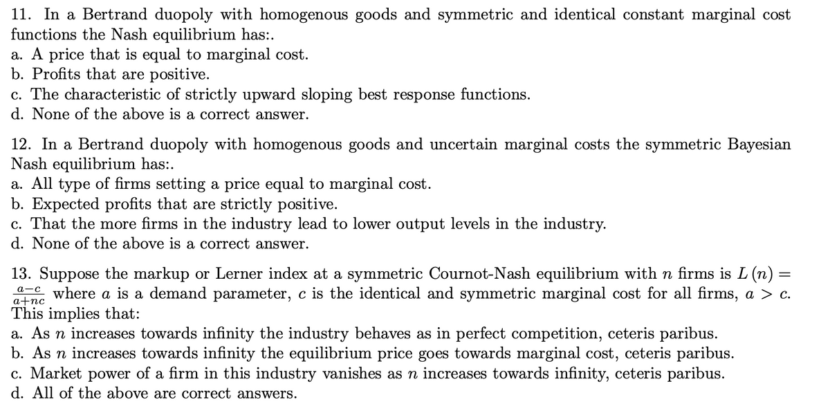 11. In a Bertrand duopoly with homogenous goods and symmetric and identical constant marginal cost
functions the Nash equilibrium has:.
a. A price that is equal to marginal cost.
b. Profits that are positive.
c. The characteristic of strictly upward sloping best response functions.
d. None of the above is a correct answer.
12. In a Bertrand duopoly with homogenous goods and uncertain marginal costs the symmetric Bayesian
Nash equilibrium has:.
a. All type of firms setting a price equal to marginal cost.
b. Expected profits that are strictly positive.
c. That the more firms in the industry lead to lower output levels in the industry.
d. None of the above is a correct answer.
13. Suppose the markup or Lerner index at a symmetric Cournot-Nash equilibrium with n firms is L (n) =
e where a is a demand parameter, c is the identical and symmetric marginal cost for all firms, a > c.
This implies that:
a. As n increases towards infinity the industry behaves as in perfect competition, ceteris paribus.
b. As n increases towards infinity the equilibrium price goes towards marginal cost, ceteris paribus.
c. Market power of a firm in this industry vanishes as n increases towards infinity, ceteris paribus.
d. All of the above are correct answers.
a+nc
