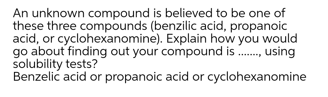 An unknown compound is believed to be one of
these three compounds (benzilic acid, propanoic
acid, or cyclohexanomine). Explain how you would
go about finding out your compound is .,
solubility tests?
Benzelic acid or propanoic acid or cyclohexanomine
using
