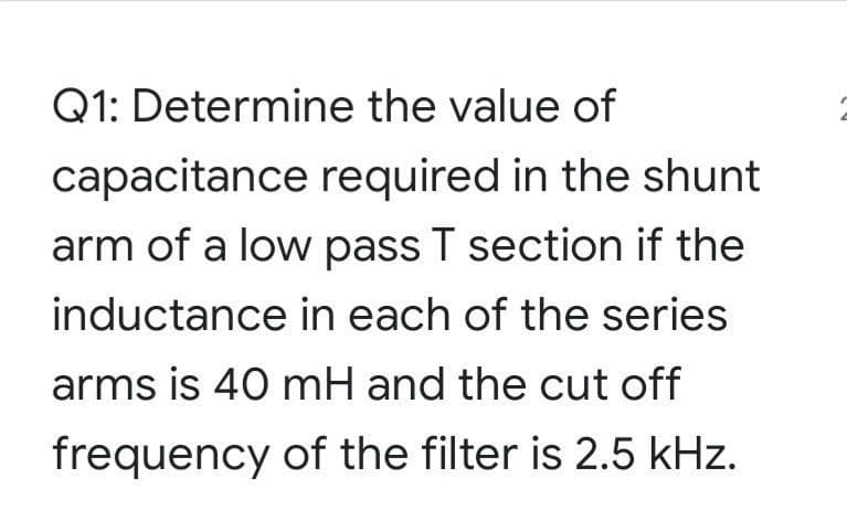 Q1: Determine the value of
capacitance required in the shunt
arm of a low pass T section if the
inductance in each of the series
arms is 40 mH and the cut off
frequency of the filter is 2.5 kHz.
