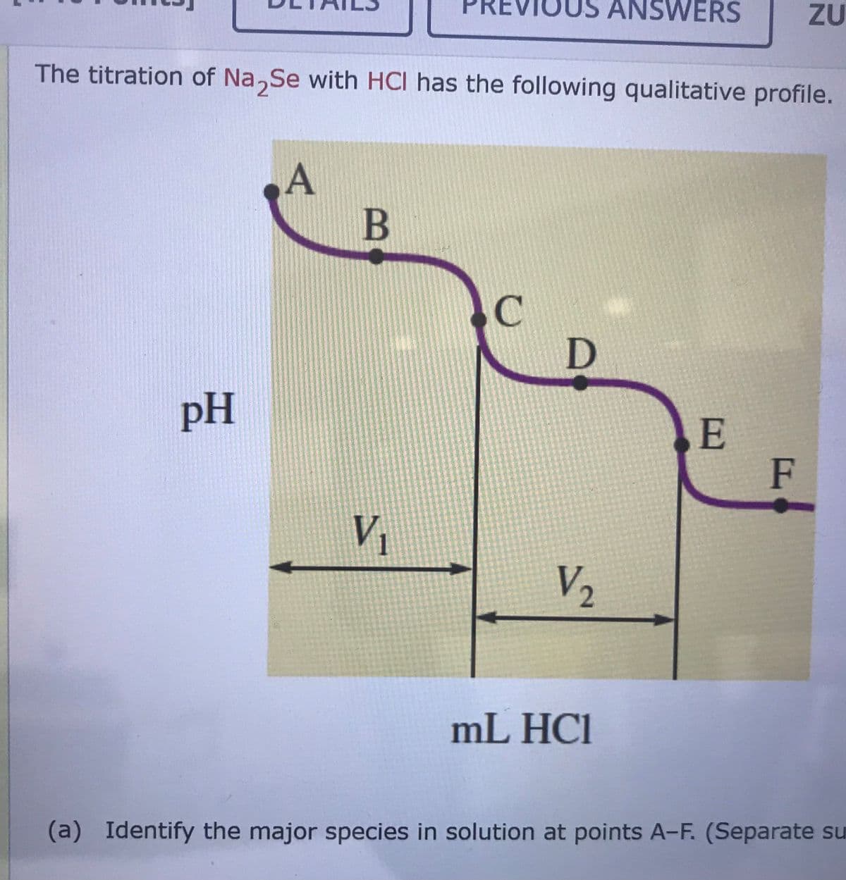 ANSWERS
ZU
The titration of Na,Se with HCI has the following qualitative profile.
A
B
pH
E
F
V
V2
mL HCl
(a) Identify the major species in solution at points A-F. (Separate su
