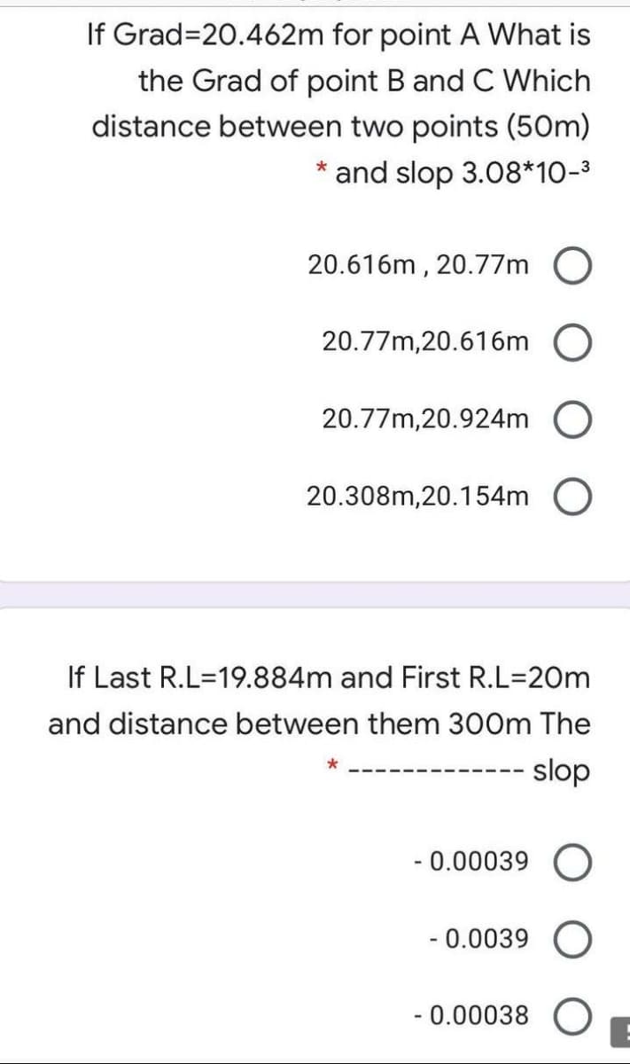 If Grad=20.462m for point A What is
the Grad of point B and C Which
distance between two points (50m)
and slop 3.08*10-3
20.616m , 20.77m O
20.77m,20.616m
20.77m,20.924m O
20.308m,20.154m O
If Last R.L=19.884m and First R.L=20m
and distance between them 300m The
- slop
- 0.00039 O
- 0.0039
- 0.00038 (O
