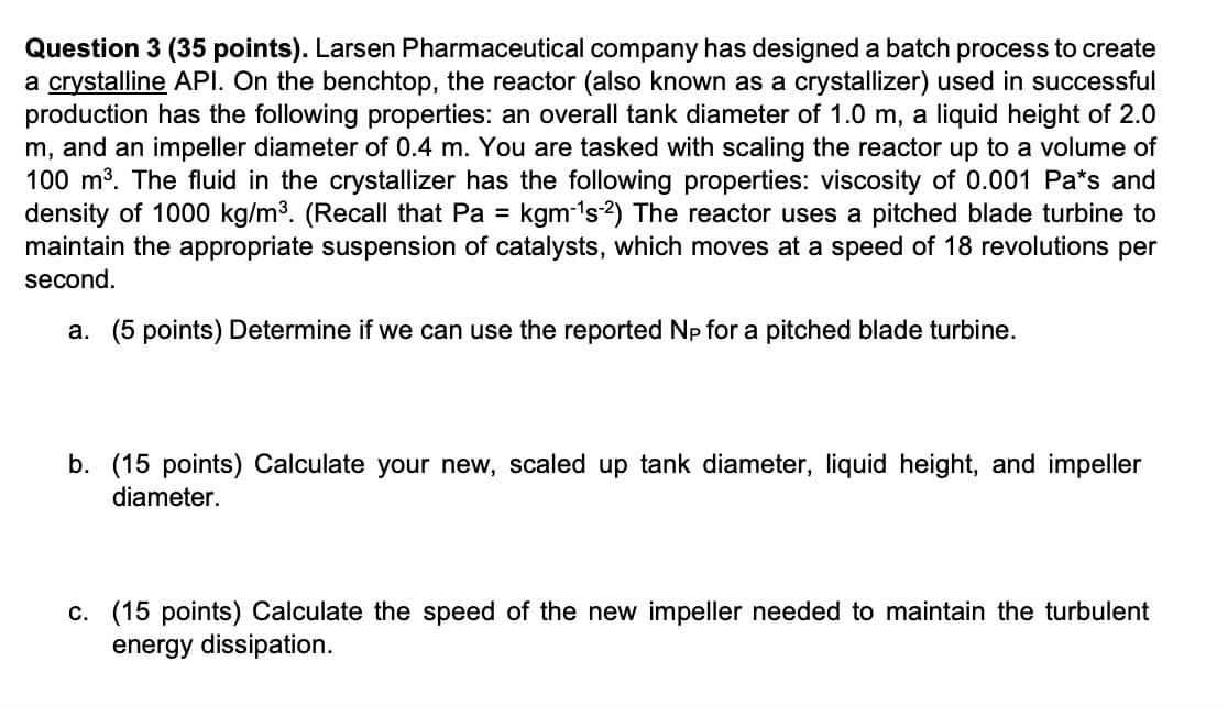 Question 3 (35 points). Larsen Pharmaceutical company has designed a batch process to create
a crystalline API. On the benchtop, the reactor (also known as a crystallizer) used in successful
production has the following properties: an overall tank diameter of 1.0 m, a liquid height of 2.0
m, and an impeller diameter of 0.4 m. You are tasked with scaling the reactor up to a volume of
100 m³. The fluid in the crystallizer has the following properties: viscosity of 0.001 Pa*s and
density of 1000 kg/m³. (Recall that Pa = kgm-1s-2) The reactor uses a pitched blade turbine to
maintain the appropriate suspension of catalysts, which moves at a speed of 18 revolutions per
second.
a. (5 points) Determine if we can use the reported Np for a pitched blade turbine.
b. (15 points) Calculate your new, scaled up tank diameter, liquid height, and impeller
diameter.
c. (15 points) Calculate the speed of the new impeller needed to maintain the turbulent
energy dissipation.