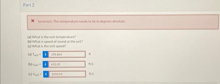 Part 2
* Incorrect. The temperature needs to be in degrees absolute.
(a) What is the exit temperature?
(b) What is speed of sound at the exit?
(c) What is the exit speed?
(a) Text
(b) Cexit
(c) Vexit
198.804
691.09
1959.93
R
ft/s
ft/s