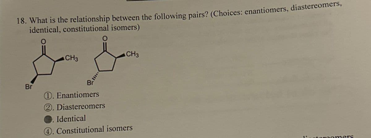 18. What is the relationship between the following pairs? (Choices: enantiomers, diastereomers,
identical, constitutional isomers)
Br
CH3
CH3
Br
D. Enantiomers
2. Diastereomers
Identical
4. Constitutional isomers