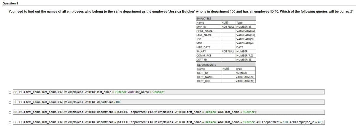Question 1
You need to find out the names of all employees who belong to the same department as the employee 'Jessica Butcher' who is in department 100 and has an employee ID 40. Which of the following queries will be correct?
EMPLOYEES
Name
Null?
Туре
NOT NULL NUMBER(4)
VARCHAR2(10)
VARCHAR2(10)
VARCHAR2(9)
VARCHAR2(4)
DATE
EMP ID
FIRST_NAME
LAST NAME
JOB
MGR
HIRE DATE
SALARY
COMM PCT
NOT NULL NUMBER
NUMBER(7,2)
DEPT ID
NUMBER(2)
DEPARTMENTS
|Туре
NUMBER
VARCHAR2(20)
VARCHAR2(20)
Name
Null?
DEPT ID
DEPT NAME
DEPT LOC
O SELECT first_name, last_name FROM employees WHERE last_name = 'Butcher' And first_name = 'Jessica";
O SELECT first_name, last_name FROM employees WHERE department = 100;
O SELECT first_name, last_name FROM employees WHERE department = (SELECT department FROM employees WHERE first_name = 'Jessica' AND last_name = 'Butcher');
O SELECT first_name, last_name FROM employees WHERE department = (SELECT department FROM employees WHERE first_name = 'Jessica' AND last_name = 'Butcher' AND department = 100 AND employee_id = 40);
