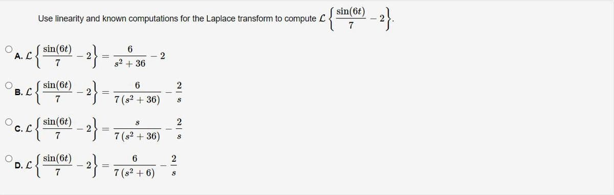 sin(6t)
2
Use linearity and known computations for the Laplace transform to compute L
7
sin(6t)
А. С
7
s2 + 36
sin(6t)
В. С
7
7 (s? + 36)
sin(6t)
2
С.С
7
7 (s? + 36)
D. L
sin(6t)
2
7
7 (s2 + 6)
