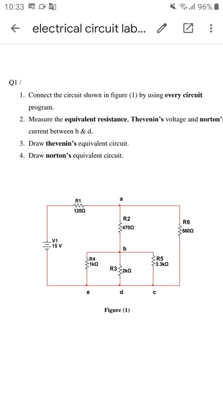 10:33 匈
3 all 96%
electrical circuit lab... /
Q1 /
1. Connect the circuit shown in figure (1) by using every circuit
program.
2. Measure the equivalent resistance, Thevenin's voltage and norton's
current between b & d.
3. Draw thevenin's equivalent circuit.
4. Draw norton's equivalent circuit.
a
R1
1200
R2
R6
24702
5602
V1
=15 V
b
R5
$3.3kQ
R4
1kO
R3 2KO
e
d
C
Figure (1)
