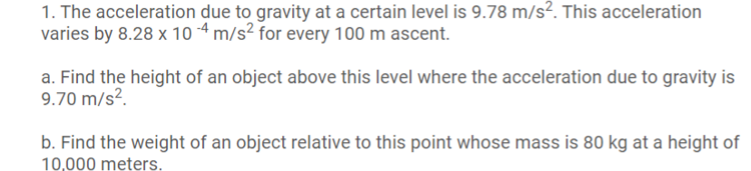 1. The acceleration due to gravity at a certain level is 9.78 m/s?. This acceleration
varies by 8.28 x 10 4 m/s² for every 100 m ascent.
a. Find the height of an object above this level where the acceleration due to gravity is
9.70 m/s?.
b. Find the weight of an object relative to this point whose mass is 80 kg at a height of
10 000 meters
