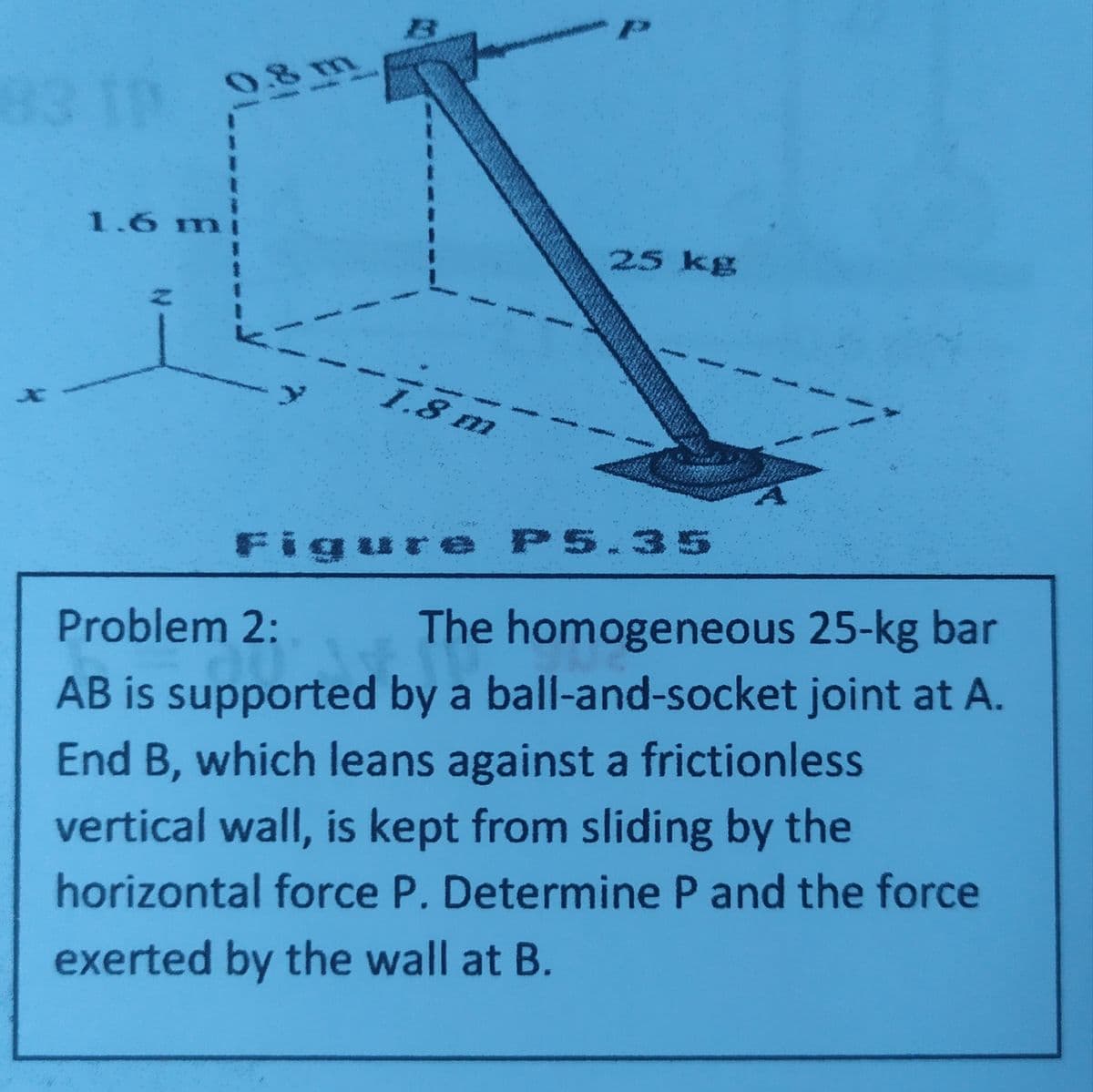 0.8 m
83 19
1.6 mi
|集
25 kg
.8 m
Figure P5.35
Problem 2:
The homogeneous 25-kg bar
AB is supported by a ball-and-socket joint at A.
End B, which leans against a frictionless
vertical wall, is kept from sliding by the
horizontal force P. Determine P and the force
exerted by the wall at B.
1/ A
