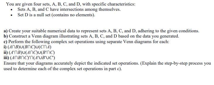 You are given four sets, A, B, C, and D, with specific characteristics:
• Sets A, B, and C have intersections among themselves.
• Set D is a null set (contains no elements).
a) Create your suitable numerical data to represent sets A, B, C, and D, adhering to the given conditions.
b) Construct a Venn diagram illustrating sets A, B, C, and D based on the data you generated.
c) Perform the following complex set operations using separate Venn diagrams for each:
i) (ANB)U(BNC)U(CNA)
ii) (A'NB)U(ANC)U(B'NC)
iii) (ANBNCY'N(A'UB'UC')
Ensure that your diagrams accurately depict the indicated set operations. (Explain the step-by-step process you
used to determine each of the complex set operations in part c).