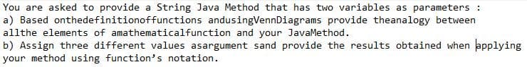 You are asked to provide a String Java Method that has two variables as parameters:
a) Based onthedefinitionoffunctions andusing VennDiagrams provide theanalogy between
allthe elements of amathematical function and your JavaMethod.
b) Assign three different values asargument sand provide the results obtained when applying
your method using function's notation.