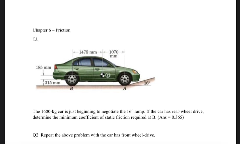 Chapter 6 - Friction
Q1
185 mm
315 mm
B
1475 mm
1070-
mm
16°
The 1600-kg car is just beginning to negotiate the 16° ramp. If the car has rear-wheel drive,
determine the minimum coefficient of static friction required at B. (Ans = 0.365)
Q2. Repeat the above problem with the car has front wheel-drive.