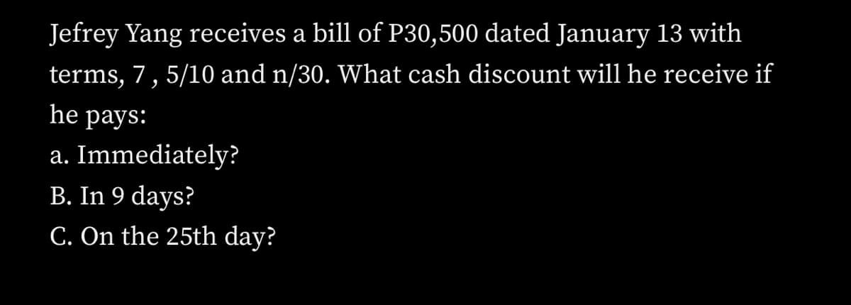 Jefrey Yang receives a bill of P30,500 dated January 13 with
terms, 7,5/10 and n/30. What cash discount will he receive if
he раys:
a. Immediately?
B. In 9 days?
C. On the 25th day?
