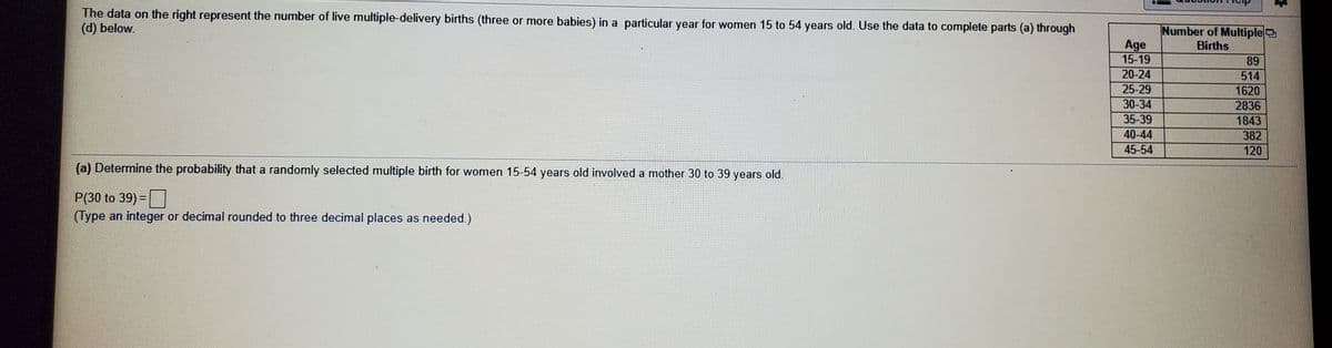 The data on the right represent the number of live multiple-delivery births (three or more babies) in a particular year for women 15 to 54 years old. Use the data to complete parts (a) through
(d) below.
Number of Multiple
Age
15-19
Births
89
20-24
514
25-29
1620
30-34
2836
35-39
1843
40-44
382
45-54
120
(a) Determine the probability that a randomly selected multiple birth for women 15-54 years old involved a mother 30 to 39 years old.
P(30 to 39) =
(Type an integer or decimal rounded to three decimal places as needed.)
