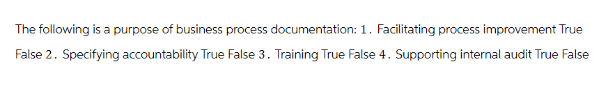 The following is a purpose of business process documentation: 1. Facilitating process improvement True
False 2. Specifying accountability True False 3. Training True False 4. Supporting internal audit True False