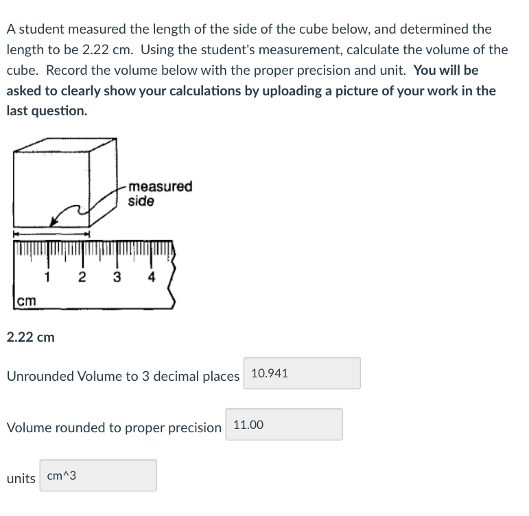 A student measured the length of the side of the cube below, and determined the
length to be 2.22 cm. Using the student's measurement, calculate the volume of the
cube. Record the volume below with the proper precision and unit. You will be
asked to clearly show your calculations by uploading a picture of your work in the
last question.
-measured
side
1
2
3
4
cm
2.22 cm
Unrounded Volume to 3 decimal places 10.941
Volume rounded to proper precision 11.00
units cm^3
