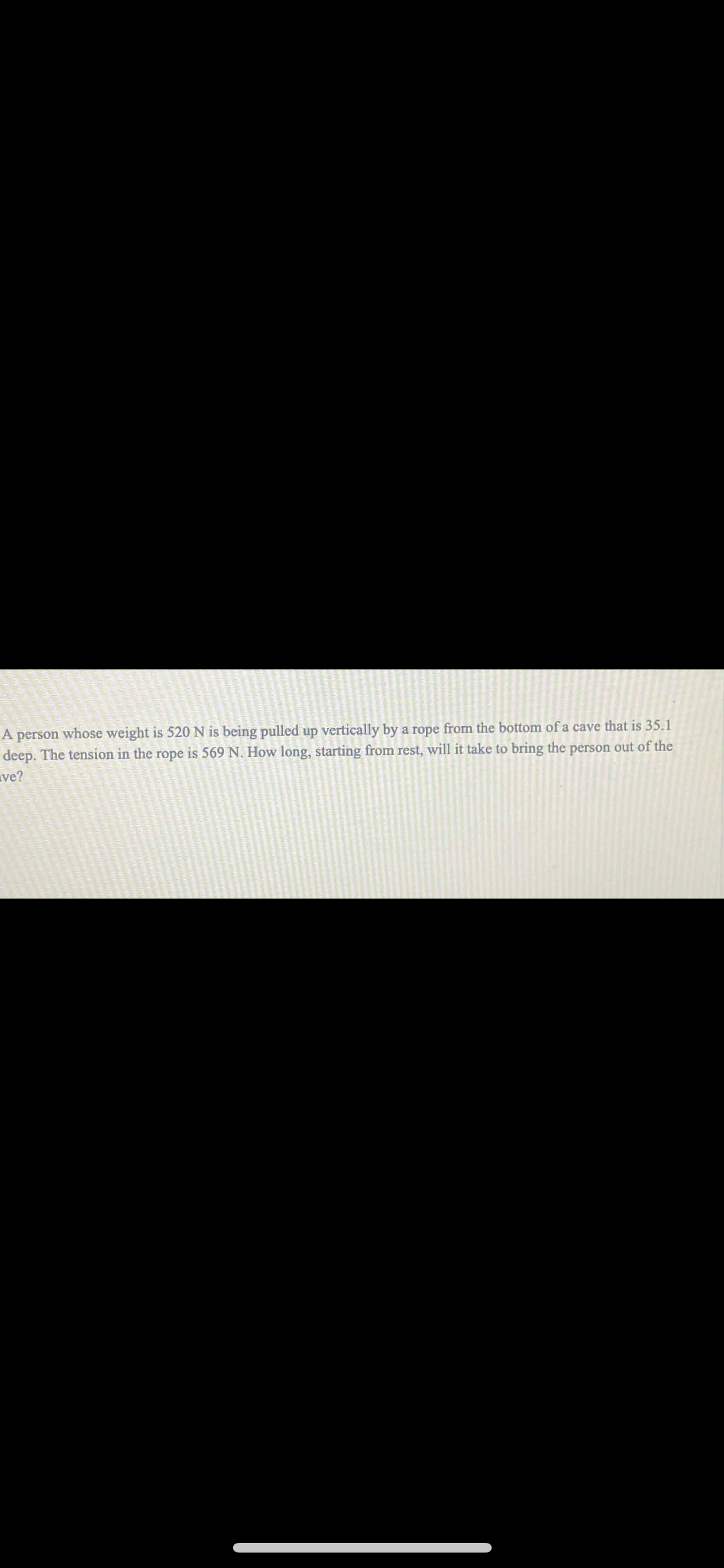 A person whose weight is 520 N is being pulled up vertically by a rope from the bottom of a cave that is 35.1
deep. The tension in the rope is 569 N. How long, starting from rest, will it take to bring the person out of the
ve?

