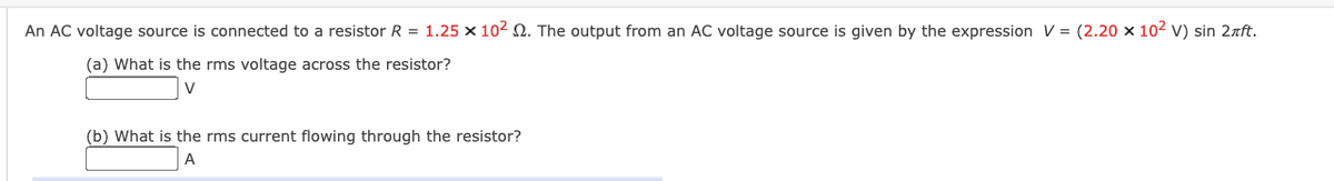 An AC voltage source is connected to a resistor R = 1.25 x 102 2. The output from an AC voltage source is given by the expression V = (2.20 x 102 v) sin 2aft.
(a) What is the rms voltage across the resistor?
V
(b) What is the rms current flowing through the resistor?
A.
