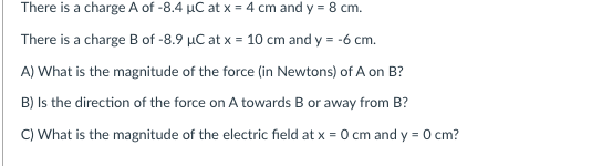 There is a charge A of -8.4 µC at x = 4 cm and y = 8 cm.
There is a charge B of -8.9 µC at x = 10 cm and y = -6 cm.
A) What is the magnitude of the force (in Newtons) of A on B?
B) Is the direction of the force on A towards B or away from B?
C) What is the magnitude of the electric field at x = 0 cm and y = 0 cm?
%3D
