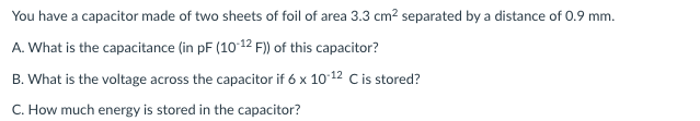 You have a capacitor made of two sheets of foil of area 3.3 cm? separated by a distance of 0.9 mm.
A. What is the capacitance (in pF (10 12 F) of this capacitor?
B. What is the voltage across the capacitor if 6 x 1012 C is stored?
C. How much energy is stored in the capacitor?

